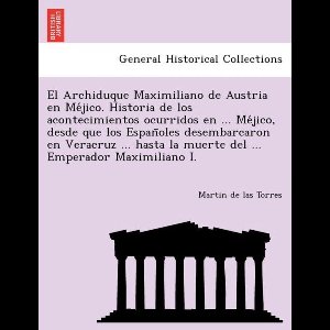 El Archiduque Maximiliano de Austria en Méjico. Historia de los acontecimientos ocurridos en ... Méjico, desde que los Españoles desembarcaron en Veracruz ... hasta la muerte del ... Emperador Maximiliano I.