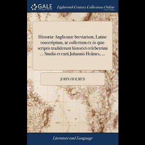 Historiæ Anglicanæ breviarium, Latine conscriptum, ac collectum ex iis quæ scriptis tradiderunt historici celeberrimi ... Studio et curâ Johannis Holmes, ...
