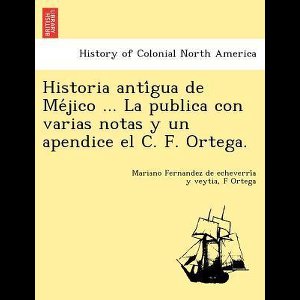 Historia Anti Gua de Me Jico ... La Publica Con Varias Notas y Un Apendice El C. F. Ortega.