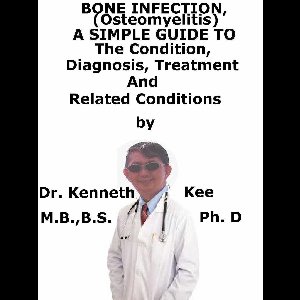 Bone Infection, (Osteomyelitis) A Simple Guide To The Condition, Diagnosis, Treatment And Related Conditions