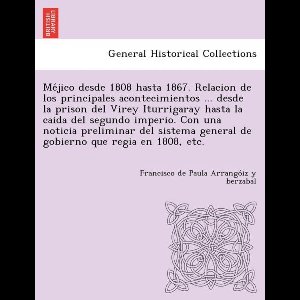 Méjico desde 1808 hasta 1867. Relacion de los principales acontecimientos ... desde la prison del Virey Iturrigaray hasta la caida del segundo imperio. Con una noticia preliminar del sistema general de gobierno que regia en 1808, etc.