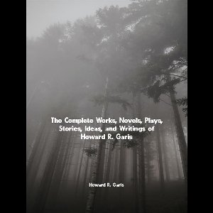 The Complete Works, Novels, Plays, Stories, Ideas, and Writings of Howard R. Garis