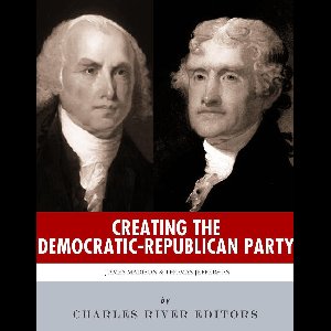 Creating the Democratic-Republican Party: The Lives and Legacies of Thomas Jefferson and James Madison