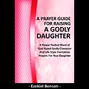 A Prayer Guide for Raising a Godly Daughter - A Power Packed Word Of God Based Godly Character and Life Style Formation Prayers for Your Daughter
