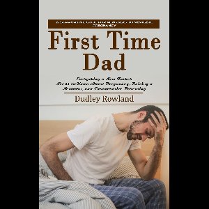 First Time Dad: A Supportive Guide for New Dads to Navigate Pregnancy (Everything a New Father Needs to Know About Pregnancy, Raising a Newborn, and Collaborative Parenting)